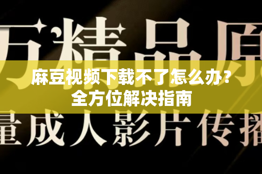 麻豆视频下载不了怎么办？全方位解决指南