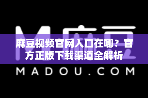 麻豆视频官网入口在哪？官方正版下载渠道全解析