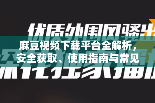 麻豆视频下载平台全解析，安全获取、使用指南与常见问题解答