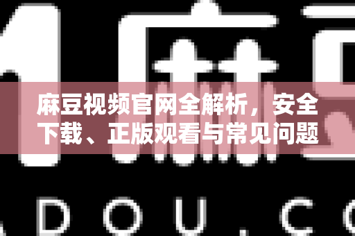 麻豆视频官网全解析，安全下载、正版观看与常见问题一站式指南